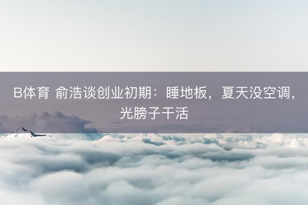 B体育 俞浩谈创业初期：睡地板，夏天没空调，光膀子干活