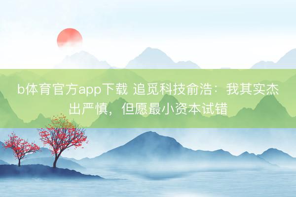b体育官方app下载 追觅科技俞浩：我其实杰出严慎，但愿最小资本试错